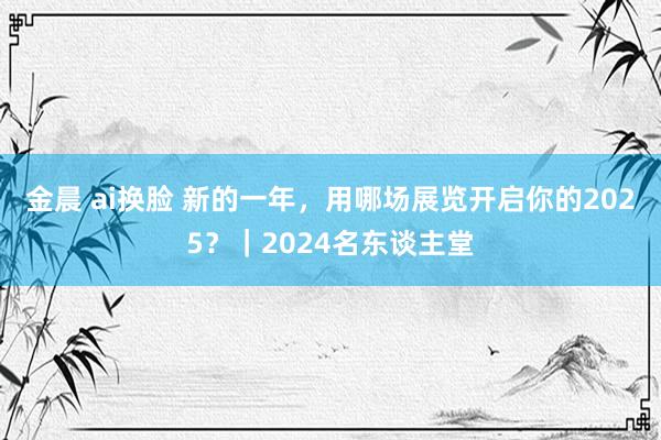 金晨 ai换脸 新的一年，用哪场展览开启你的2025？｜2024名东谈主堂