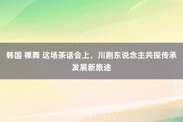 韩国 裸舞 这场茶话会上，川剧东说念主共探传承发展新旅途