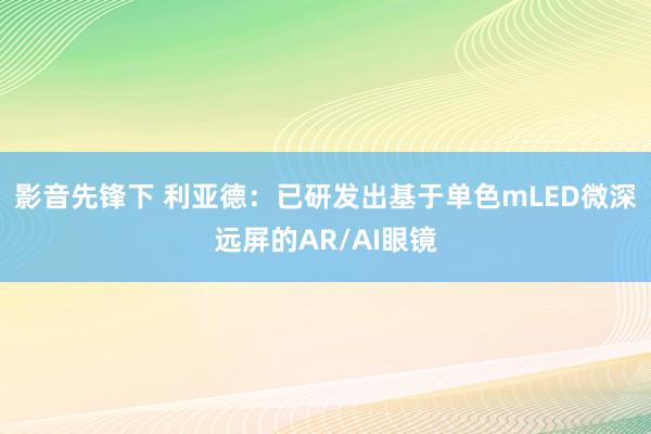 影音先锋下 利亚德：已研发出基于单色mLED微深远屏的AR/AI眼镜