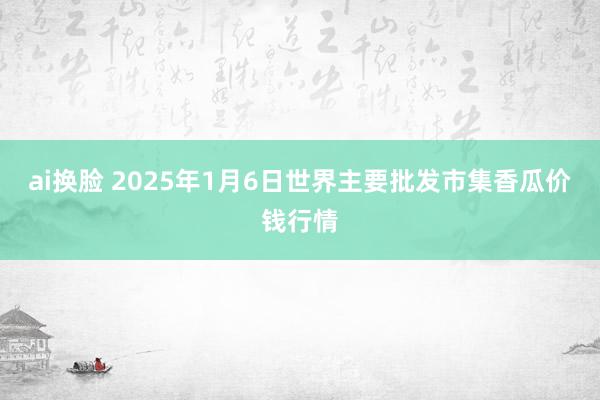 ai换脸 2025年1月6日世界主要批发市集香瓜价钱行情