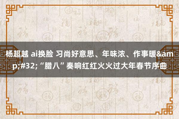 杨超越 ai换脸 习尚好意思、年味浓、作事暖&#32;“腊八”奏响红红火火过大年春节序曲