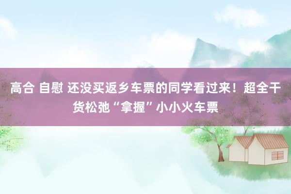 高合 自慰 还没买返乡车票的同学看过来！超全干货松弛“拿握”小小火车票