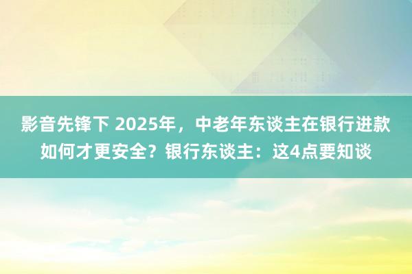 影音先锋下 2025年，中老年东谈主在银行进款如何才更安全？银行东谈主：这4点要知谈