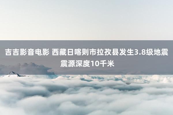 吉吉影音电影 西藏日喀则市拉孜县发生3.8级地震 震源深度10千米