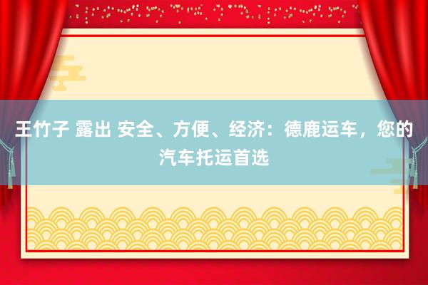 王竹子 露出 安全、方便、经济：德鹿运车，您的汽车托运首选