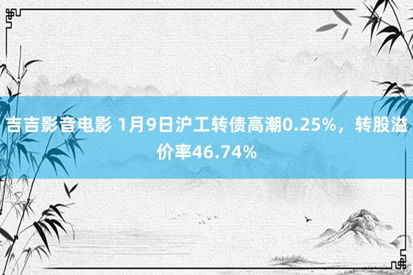 吉吉影音电影 1月9日沪工转债高潮0.25%，转股溢价率46.74%