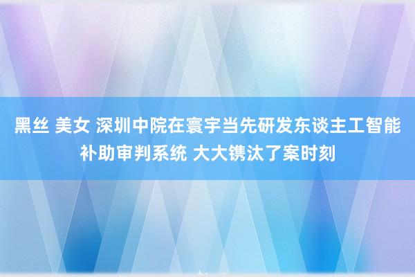 黑丝 美女 深圳中院在寰宇当先研发东谈主工智能补助审判系统 大大镌汰了案时刻