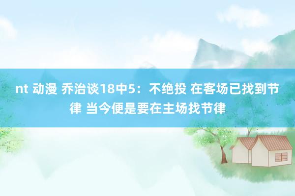 nt 动漫 乔治谈18中5：不绝投 在客场已找到节律 当今便是要在主场找节律