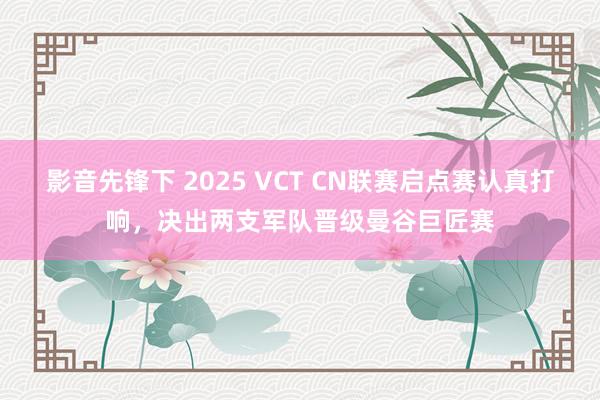 影音先锋下 2025 VCT CN联赛启点赛认真打响，决出两支军队晋级曼谷巨匠赛