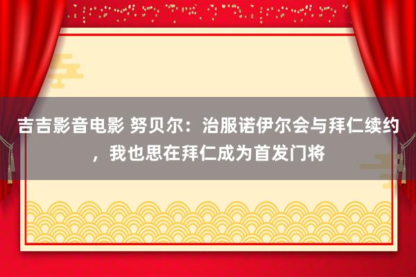 吉吉影音电影 努贝尔：治服诺伊尔会与拜仁续约，我也思在拜仁成为首发门将