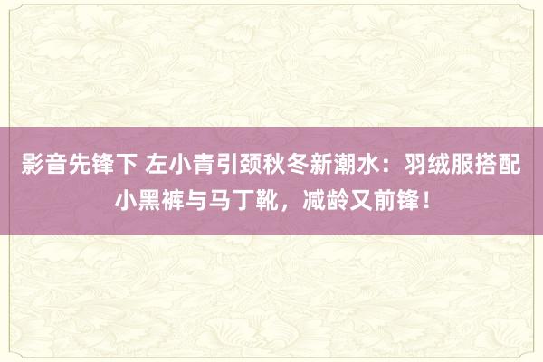 影音先锋下 左小青引颈秋冬新潮水：羽绒服搭配小黑裤与马丁靴，减龄又前锋！