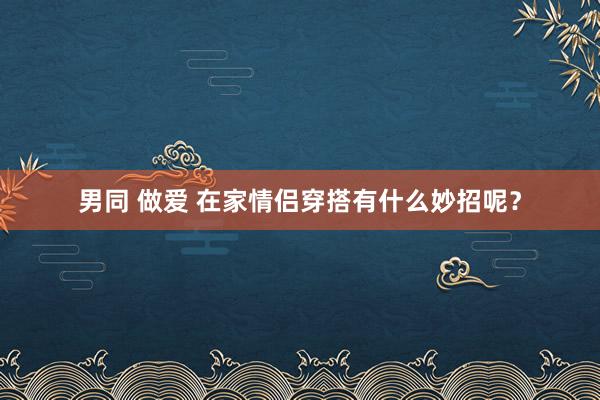 男同 做爱 在家情侣穿搭有什么妙招呢？