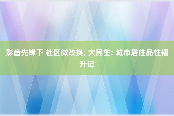 影音先锋下 社区微改换， 大民生: 城市居住品性擢升记