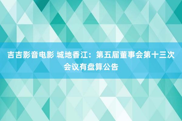 吉吉影音电影 城地香江：第五届董事会第十三次会议有盘算公告