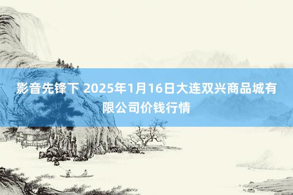 影音先锋下 2025年1月16日大连双兴商品城有限公司价钱行情