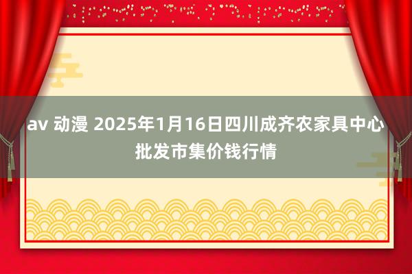 av 动漫 2025年1月16日四川成齐农家具中心批发市集价钱行情