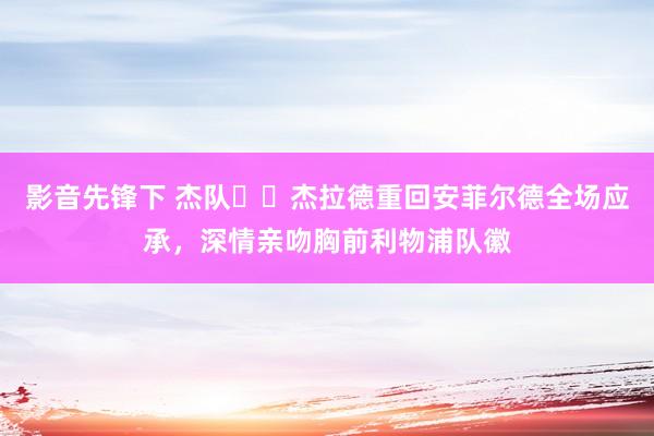影音先锋下 杰队❤️杰拉德重回安菲尔德全场应承，深情亲吻胸前利物浦队徽